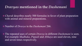 Dravyas mentioned in the Dashemani
 Charak describes nearly 500 formulas in favor of plant preparation
with animal and mineral preparations.
 Number of Dravya in the Dashemani 266.
 The repeated uses of certain Dravya in different Dashemani is seen.
For example Madhuka, Pippali and Abhaya are used eleven, nine
and seven times respectively.
 