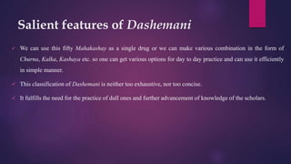 Salient features of Dashemani
 We can use this fifty Mahakashay as a single drug or we can make various combination in the form of
Churna, Kalka, Kashaya etc. so one can get various options for day to day practice and can use it efficiently
in simple manner.
 This classification of Dashemani is neither too exhaustive, nor too concise.
 It fulfills the need for the practice of dull ones and further advancement of knowledge of the scholars.
 