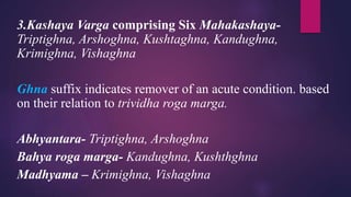 3.Kashaya Varga comprising Six Mahakashaya-
Triptighna, Arshoghna, Kushtaghna, Kandughna,
Krimighna, Vishaghna
Ghna suffix indicates remover of an acute condition. based
on their relation to trividha roga marga.
Abhyantara- Triptighna, Arshoghna
Bahya roga marga- Kandughna, Kushthghna
Madhyama – Krimighna, Vishaghna
 