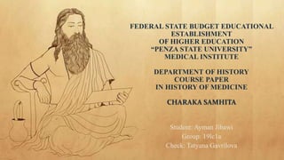 FEDERAL STATE BUDGET EDUCATIONAL
ESTABLISHMENT
OF HIGHER EDUCATION
“PENZA STATE UNIVERSITY”
MEDICAL INSTITUTE
DEPARTMENT OF HISTORY
COURSE PAPER
IN HISTORY OF MEDICINE
CHARAKA SAMHITA
Student: Ayman Jibawi
Group: 19lc1a
Check: Tatyana Gavrilova
 