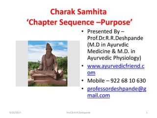 Charak Samhita
‘Chapter Sequence –Purpose’
• Presented By –
Prof.Dr.R.R.Deshpande
(M.D in Ayurvdic
Medicine & M.D. in
Ayurvedic Physiology)
• www.ayurvedicfriend.c
om
• Mobile – 922 68 10 630
• professordeshpande@g
mail.com
9/25/2017 1Prof.Dr.R.R.Deshpande
 