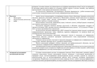 материалы, тестовые задания для самоконтроля на платформе вышеперечисленных систем тестирования.
В настоящее время ведется работа по созданию учебных курсов в системе «moodle», как наиболее
перспективной с точки зрения дистанционного обучения.
По результатам применения дистанционного обучения формируются: учебно-познавательная
компетенция, коммуникативная компетенция, информационная компетенция.
8. Результат
 Мониторинг
 Педагогическая диагностика
 КИМ
Запуск систем компьютерного тестирования позволил более объективно оценивать результаты
обучения, проводить мониторинг обученности. Мониторинг усвоения знаний проводится на каждом
уроке, через устный опрос, систему компьютерного тестирования, что позволяет оперативно
ликвидировать пробелы в знаниях учащихся.
Использование технологий, приведённых выше, позволяет сделать учебный процесс интереснее
для учащихся, реализовать их потенциал.
Результатом обучения являются высокие результаты в обучении: реализация стандарта по
предмету составляет 100%, средняя отметка в общеобразовательных классах – 4,79, в классах VII вида –
4,43, что выше среднеобластных показателей.
По результатам обучения информатике и ИКТ учащиеся на хорошем уровне владеют основными
информационными процессами: поиск, обработка, хранение информации, что является базой для
метапредметных результатов обучения.
Наиболее подготовленные школьники принимают участие в олимпиаде по информатике.
Практически ежегодно становятся призерами муниципального этапа всероссийской олимпиады
школьников по информатике.
Учащиеся школы активно участвуют в городских конкурсах по информатике и информационным
технологиям, занимают призовые места, становятся победителями.
Многие выпускники выбирают учебные заведения для профессионального обучения, так или
иначе связанные с информатикой и информационными технологиями.
Для проведения итогового контроля накоплено и продолжает пополняться достаточное количество
контрольно-измерительных материалов. Отработана методика перевода тестовых заданий с любого вида
носителей информации в системы компьютерного тестирования.
9. Авторская составляющая
методической системы
Создание компьютерной системы тестирования позволило более объективно оценивать работу
учащихся, существенно снизить трудозатраты учителя, связанные с подготовкой, распечаткой и
проверкой тестов. Автоматизированная централизованная раздача тестовых заданий по локально-
вычислительной сети на автоматизированные рабочие места позволяет мгновенно организовать
тестирование. Разработана и используется методика перевода тестов с любого носителя информации в
понятные системам третирования файлы тестовых заданий. Система тестирования «MyTestX» позволяет
 