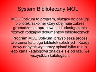 System Biblioteczny MOL 
MOL Optivum to program, służący do obsługi 
biblioteki szkolnej który obejmuje zakres 
gromadzenia, opracowania i udostępniania 
różnych rodzajów dokumentów bibliotecznych 
Program MOL Optivum przyspiesza proces 
tworzenia katalogu bibliotek szkolnych. Każdy 
nowy nabytek wystarczy opisać tylko raz, a 
jego karta katalogowa znajdzie się od razu we 
wszystkich katalogach. 
 
