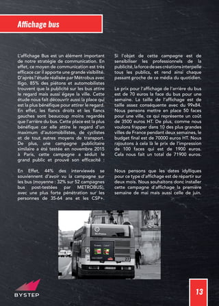 13
Affichage bus
L’affichage Bus est un élément important
de notre stratégie de communication. En
effet, ce moyen de communication est très
efficace car il apporte une grande visibilité.
D’après l’étude réalisée par Métrobus avec
Iligo, 85% des piétons et automobilistes
trouvent que la publicité sur les bus attire
le regard mais aussi égaye la ville. Cette
étude nous fait découvrir aussi la place qui
est la plus bénéfique pour attirer le regard.
En effet, les flancs droits et les flancs
gauches sont beaucoup moins regardés
que l’arrière du bus. Cette place est la plus
bénéfique car elle attire le regard d’un
maximum d’automobilistes, de cyclistes
et de tout autres moyens de transport.
De plus, une campagne publicitaire
similaire a été testée en novembre 2015
à Paris, cette campagne a séduit le
grand public et prouvé son efficacité :
En Effet, 44% des interviewés se
souviennent d’avoir vu la campagne sur
les bus (moyenne : 32% sur 52 campagnes
bus post-testées par METROBUS),
avec une plus forte pénétration sur les
personnes de 35-64 ans et les CSP+.
Si l’objet de cette campagne est de
sensibiliser les professionnels de la
publicité,laforcedesescréationsinterpelle
tous les publics, et rend ainsi chaque
passant proche de ce média du quotidien.
Le prix pour l’affichage de l’arrière du bus
est de 70 euros la face du bus pour une
semaine. La taille de l’affichage est de
taille assez conséquente avec du 99x84.
Nous pensons mettre en place 50 faces
pour une ville, ce qui représente un coût
de 3500 euros HT. De plus, comme nous
voulons frapper dans 10 des plus grandes
villes de France pendant deux semaines, le
budget final est de 70000 euros HT. Nous
rajoutons à cela là le prix de l’impression
de 100 faces qui est de 1900 euros.
Cela nous fait un total de 71900 euros.
Nous pensons que les dates idylliques
pour ce type d’affichage est de répartir sur
deux mois. Nous souhaitons donc installer
cette campagne d’affichage la première
semaine de mai mais aussi celle de juin.
 
