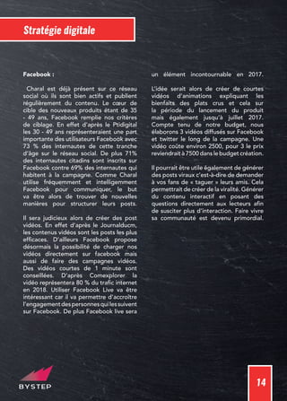 14
Stratégie digitale
Facebook :
Charal est déjà présent sur ce réseau
social où ils sont bien actifs et publient
régulièrement du contenu. Le cœur de
cible des nouveaux produits étant de 35
- 49 ans, Facebook remplie nos critères
de ciblage. En effet d’après le Ptidigital
les 30 - 49 ans représenteraient une part
importante des utilisateurs Facebook avec
73 % des internautes de cette tranche
d’âge sur le réseau social. De plus 71%
des internautes citadins sont inscrits sur
Facebook contre 69% des internautes qui
habitent à la campagne. Comme Charal
utilise fréquemment et intelligemment
Facebook pour communiquer, le but
va être alors de trouver de nouvelles
manières pour structurer leurs posts.
Il sera judicieux alors de créer des post
vidéos. En effet d’après le Journalducm,
les contenus vidéos sont les posts les plus
efficaces. D’ailleurs Facebook propose
désormais la possibilité de charger nos
vidéos directement sur facebook mais
aussi de faire des campagnes vidéos.
Des vidéos courtes de 1 minute sont
conseillées. D’après Comexplorer la
vidéo représentera 80 % du trafic internet
en 2018. Utiliser Facebook Live va être
intéressant car il va permettre d’accroître
l’engagementdespersonnesquilessuivent
sur Facebook. De plus Facebook live sera
un élément incontournable en 2017.
L’idée serait alors de créer de courtes
vidéos d’animations expliquant les
bienfaits des plats crus et cela sur
la période du lancement du produit
mais également jusqu’à juillet 2017.
Compte tenu de notre budget, nous
élaborons 3 vidéos diffusés sur Facebook
et twitter le long de la campagne. Une
vidéo coûte environ 2500, pour 3 le prix
reviendrait à 7500 dans le budget création.
Il pourrait être utile également de générer
des posts viraux c’est-à-dire de demander
à vos fans de « taguer » leurs amis. Cela
permettrait de créer de la viralité. Générer
du contenu interactif en posant des
questions directement aux lecteurs afin
de susciter plus d’interaction. Faire vivre
sa communauté est devenu primordial.
 