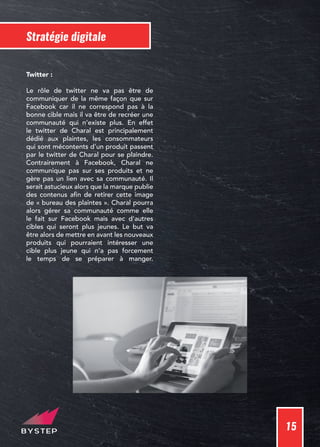 15
Stratégie digitale
Twitter :
Le rôle de twitter ne va pas être de
communiquer de la même façon que sur
Facebook car il ne correspond pas à la
bonne cible mais il va être de recréer une
communauté qui n’existe plus. En effet
le twitter de Charal est principalement
dédié aux plaintes, les consommateurs
qui sont mécontents d’un produit passent
par le twitter de Charal pour se plaindre.
Contrairement à Facebook, Charal ne
communique pas sur ses produits et ne
gère pas un lien avec sa communauté. Il
serait astucieux alors que la marque publie
des contenus afin de retirer cette image
de « bureau des plaintes ». Charal pourra
alors gérer sa communauté comme elle
le fait sur Facebook mais avec d’autres
cibles qui seront plus jeunes. Le but va
être alors de mettre en avant les nouveaux
produits qui pourraient intéresser une
cible plus jeune qui n’a pas forcement
le temps de se préparer à manger.
 