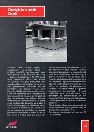 16
Stratégie hors-média
Stands
Location d’un stand (18m²) +
agencement (décoration stand +
mobilier stand (frigo professionnel loué
froid positif -400L, vaisselle etc, laid)
+ salaires 3 personnes : 19 000 euros
Nous souhaitons placer des stands
aux endroits les plus fréquentés des
grandes villes et où activités de ce genre
sont généralement pratiquées afin de
permettre aux passants venus pour
l’occasion de découvrir les produits charal.
C’est une possibilité pour l’entreprise de
faire connaitre la marque par le goût et
non pas seulement en utilisant d’autres
techniques de communication ou le client
ne se rend compte de qualité du produit à
l’achat. Ce client peut parfois être retissent
en magasin à l’achat de la viande crue
par son aspect ou ses clichés, les stands
permettent d’informer le client et de lui
faire tester le produit pour qu’il puisse par
la suite avoir l’envie de racheter ce produit
en magasin ou pour pouvoir l’acheter
directement au stand et le manger le midi
pour les actifs qui n’ont pas beaucoup de
temps en mangeant aux quelques tables
misent à disposition ou directement sur le
lieu de travail. La personne tenant le stand
apporte cette touche humaine pouvant
attirer un maximum de personnes les
incitants à au moins tester et à prendre
connaissance des produits. Il serait
préférable selon nous de lancer cette
campagne de communication en Juin
lorsque qu’il fait suffisamment chaud pour
que les personnes souhaitent acheter ces
produits.
Notre budget alloué nous permettrait de
répartir dans les 3 plus grandes villes de
France (Paris, Marseille, Lyon)
Ces stands représentent un total de 57
000 euros HT.
 
