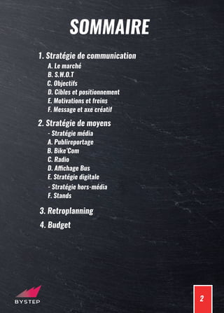 2
SOMMAIRE
1. Stratégie de communication
B. S.W.O.T
C. Objectifs
A. Le marché
D. Cibles et positionnement
E. Motivations et freins
F. Message et axe créatif
2. Stratégie de moyens
A. Publireportage
B. Bike’Com
- Stratégie média
C. Radio
D. Affichage Bus
E. Stratégie digitale
F. Stands
- Stratégie hors-média
3. Retroplanning
4. Budget
 