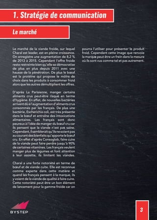 3
1. Stratégie de communication
Le marché de la viande froide, sur lequel
Charal est leader, est en pleine croissance.
On enregistre une augmentation de 8,2 %
de 2013 à 2015. Cependant l’offre froide
reste restreinte bien qu’elle se démocratise
de plus en plus depuis 2011 avec une
hausse de la pénétration. De plus le bœuf
est la protéine qui propose le moins de
choix dans les produits à consommer froid
alors que les autres démultiplient les offres.
D’après La Parisienne, manger certains
aliments crus peut-être risqué en terme
d’hygiène. En effet, de nouvelles bactéries
arriventdûàl’augmentationd’alimentscrus
consommés par les français. De plus une
bactérie, Escherichia coli, est très présente
dans le bœuf et entraîne des intoxications
alimentaires. Les français sont donc
peureux à l’idée de manger du bœuf cru car
ils pensent que la viande n’est pas saine.
Cependant,ilsembleraitqu’ilsnesoientpas
aucourantdesbienfaitsqu’apportelebœuf
cru. En effet d’après Consoglob, faire cuire
de la viande peut faire perdre jusqu’à 90%
de certaines vitamines. Les français veulent
manger plus de légumes et font attention
à leur assiette, ils limitent les viandes.
Charal a une forte notoriété en terme de
bœuf et de viande cuite. Elle est reconnue
comme experte dans cette matière et
quand les français pensent à la marque, ils
y voient de la viande de qualité à faire cuire.
Cette notoriété peut être un bon élément
de lancement pour la gamme froide car on
pourra l’utiliser pour présenter le produit
froid. Cependant cette image que renvoie
la marque peut être un frein dans la mesure
où ils sont vus comme tel et pas autrement.
Le marché
 