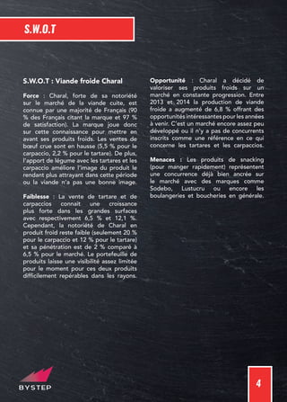 4
S.W.O.T
S.W.O.T : Viande froide Charal
Force : Charal, forte de sa notoriété
sur le marché de la viande cuite, est
connue par une majorité de Français (90
% des Français citant la marque et 97 %
de satisfaction). La marque joue donc
sur cette connaissance pour mettre en
avant ses produits froids. Les ventes de
bœuf crue sont en hausse (5,5 % pour le
carpaccio, 2,2 % pour le tartare). De plus,
l’apport de légume avec les tartares et les
carpaccio améliore l’image du produit le
rendant plus attrayant dans cette période
ou la viande n’a pas une bonne image.
Faiblesse : La vente de tartare et de
carpaccios connait une croissance
plus forte dans les grandes surfaces
avec respectivement 6,5 % et 12,1 %.
Cependant, la notoriété de Charal en
produit froid reste faible (seulement 20 %
pour le carpaccio et 12 % pour le tartare)
et sa pénétration est de 2 % comparé à
6,5 % pour le marché. Le portefeuille de
produits laisse une visibilité assez limitée
pour le moment pour ces deux produits
difficilement repérables dans les rayons.
Opportunité : Charal a décidé de
valoriser ses produits froids sur un
marché en constante progression. Entre
2013 et 2014 la production de viande
froide a augmenté de 6,8 % offrant des
opportunités intéressantes pour les années
à venir. C’est un marché encore assez peu
développé ou il n’y a pas de concurrents
inscrits comme une référence en ce qui
concerne les tartares et les carpaccios.
Menaces : Les produits de snacking
(pour manger rapidement) représentent
une concurrence déjà bien ancrée sur
le marché avec des marques comme
Sodebo, Lustucru ou encore les
boulangeries et boucheries en générale.
 