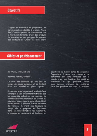 5
Objectifs
Gagner en notoriété en proposant une
communication adaptée à la cible. Notre
SWOT nous a permis de comprendre que
le marché de la viande cru et des produits
de snacking ne sont pas pour le moment
des secteurs ou Charal est bien ancré.
Cibles et positionnement
35-49 ans, actifs, urbains
Homme, femme, couple.
Ce sont des individus qui ont peu de
temps de pause déjeuner et se limitent
donc aux sandwichs, plats rapides...
Ils peuvent aussi ne pas avoir envie de faire
à manger le soir en rentrant du travail, pas
les capacités culinaires, un manque de
connaissance des morceaux de viande ou
peur des risques pour la santé (cholestérol,
hypertension...). Même s’ils sont amateurs
de viandes, ils n’ont pas toujours le
temps de la préparer et favorisent
donc sa consommation les weekends,
la mange au restaurant et l’achète en
boucherie où ils sont sûres de sa qualité.
Cependant, il reste une catégorie de
personnes qui sont effrayées par la
viande crue: son hygiène, les bactéries
présentes et qui peuvent rester
sans cuisson, manque de confiance
dans les produits ou dans la marque.
 