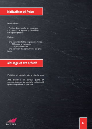 6
Message et axe créatif
Praticité et bienfaits de la viande crue
Axe créatif : Ton sérieux quand on
communique sur les bienfaits mais décalé
quand on parle de la praticité.
Motivations et freins
Motivations :
- Profiter d'un marché en expansion
- Un apport de légume qui améliore
l'image du produit
Freins :
- Une notoriété faible en produits froids:
- 20% pour le carpaccio
-12% pour le tartare
- Une parution des concurrents est plus
forte
 