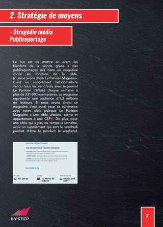 7
2. Stratégie de moyens
- Stragédie média
Publireportage
Le but est de mettre en avant les
bienfaits de la viande grâce à des
publireportages mis dans un magazine
choisi en fonction de la cible.
Ici, nous avons choisi Le Parisien Magazine.
C’est un supplément hebdomadaire
vendu tous les vendredis avec le journal
Le Parisien. Diffusé chaque semaine à
plus de 331 000 exemplaires, ce magazine
représente une audience d’1,3 millions
de lecteurs. Si nous avons choisi ce
magazine c’est aussi pour sa cohérence
avec notre cible puisque Le Parisien
Magazine a une cible urbaine, active et
appartenant à une CSP+. De plus, pour
une cible qui a peu de temps la semaine,
avoir un supplément qui sort le vendredi
permet d’être lu pendant le weekend.
 