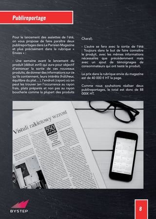 8
Publireportage
Pour le lancement des assiettes de l’été,
on vous propose de faire paraître deux
publireportages dans Le Parisien Magazine
et plus précisément dans la rubrique «
Envies » :
- Une semaine avant le lancement du
produit (début avril) qui aura pour objectif
d’annoncer la sortie de ces nouveaux
produits,dedonnerdesinformationssurce
qu’ils contiennent, leurs intérêts (fraîcheur,
équilibre du plat... ), l’endroit (rayon) où on
peut les trouver (en l’occurrence au rayon
frais, plats préparés et non pas au rayon
boucherie comme la plupart des produits
Charal).
- L’autre se fera avec la sortie de l’été
: Toujours dans le but de faire connaître
le produit, avec les mêmes informations
nécessaires que précédemment mais
avec un ajout de témoignages de
consommateurs qui ont testé le produit.
Le prix dans la rubrique envie du magazine
est de 40 000 € HT la page.
Comme nous souhaitons réaliser deux
publireportages, le total est donc de 88
000€ HT.
 