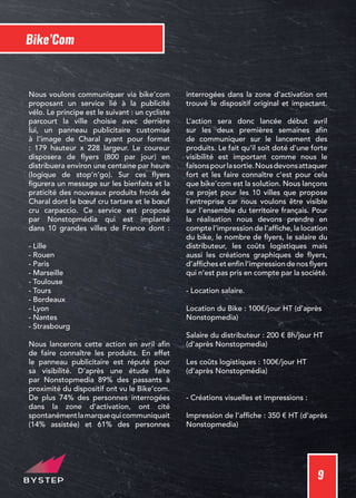 9
Bike’Com
Nous voulons communiquer via bike’com
proposant un service lié à la publicité
vélo. Le principe est le suivant : un cycliste
parcourt la ville choisie avec derrière
lui, un panneau publicitaire customisé
à l’image de Charal ayant pour format
: 179 hauteur x 228 largeur. Le coureur
disposera de flyers (800 par jour) en
distribuera environ une centaine par heure
(logique de stop’n’go). Sur ces flyers
figurera un message sur les bienfaits et la
praticité des nouveaux produits froids de
Charal dont le bœuf cru tartare et le bœuf
cru carpaccio. Ce service est proposé
par Nonstopmédia qui est implanté
dans 10 grandes villes de France dont :
- Lille
- Rouen
- Paris
- Marseille
- Toulouse
- Tours
- Bordeaux
- Lyon
- Nantes
- Strasbourg
Nous lancerons cette action en avril afin
de faire connaître les produits. En effet
le panneau publicitaire est réputé pour
sa visibilité. D’après une étude faite
par Nonstopmedia 89% des passants à
proximité du dispositif ont vu le Bike’com.
De plus 74% des personnes interrogées
dans la zone d’activation, ont cité
spontanémentlamarquequicommuniquait
(14% assistée) et 61% des personnes
interrogées dans la zone d’activation ont
trouvé le dispositif original et impactant.
L’action sera donc lancée début avril
sur les deux premières semaines afin
de communiquer sur le lancement des
produits. Le fait qu’il soit doté d’une forte
visibilité est important comme nous le
faisonspourlasortie.Nousdevonsattaquer
fort et les faire connaître c’est pour cela
que bike’com est la solution. Nous lançons
ce projet pour les 10 villes que propose
l’entreprise car nous voulons être visible
sur l’ensemble du territoire français. Pour
la réalisation nous devons prendre en
compte l’impression de l’affiche, la location
du bike, le nombre de flyers, le salaire du
distributeur, les coûts logistiques mais
aussi les créations graphiques de flyers,
d’affiches et enfin l’impression de nos flyers
qui n’est pas pris en compte par la société.
- Location salaire.
Location du Bike : 100€/jour HT (d’après
Nonstopmedia)
Salaire du distributeur : 200 € 8h/jour HT
(d’après Nonstopmedia)
Les coûts logistiques : 100€/jour HT
(d’après Nonstopmédia)
- Créations visuelles et impressions :
Impression de l’affiche : 350 € HT (d’après
Nonstopmedia)
 