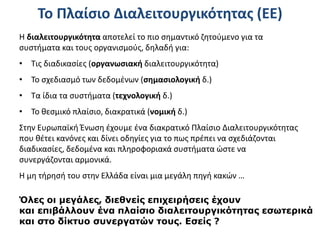 Το Πλαίσιο Διαλειτουργικότητας (ΕΕ)
Η διαλειτουργικότητα αποτελεί το πιο σημαντικό ζητούμενο για τα
συστήματα και τους οργανισμούς, δηλαδή για:
• Τις διαδικασίες (οργανωσιακή διαλειτουργικότητα)
• Το σχεδιασμό των δεδομένων (σημασιολογική δ.)
• Τα ίδια τα συστήματα (τεχνολογική δ.)
• Το θεσμικό πλαίσιο, διακρατικά (νομική δ.)
Στην Ευρωπαϊκή Ένωση έχουμε ένα διακρατικό Πλαίσιο Διαλειτουργικότητας
που θέτει κανόνες και δίνει οδηγίες για το πως πρέπει να σχεδιάζονται
διαδικασίες, δεδομένα και πληροφοριακά συστήματα ώστε να
συνεργάζονται αρμονικά.
Η μη τήρησή του στην Ελλάδα είναι μια μεγάλη πηγή κακών …
Όλες οι μεγάλες, διεθνείς επιχειρήσεις έχουν
και επιβάλλουν ένα πλαίσιο διαλειτουργικότητας εσωτερικά
και στο δίκτυο συνεργατών τους. Εσείς ?
 