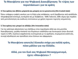 To Μανιφέστο για την Ψηφιακή Διακυβέρνηση: Το «ύψος των
περιστάσεων» για τα κράτη
4. Ένα κράτος που βλέπει μπροστά και μπορείς να το εμπιστευτείς (the trusted state)
Όπου υπάρχουν σαφείς κανόνες για τη λήψη μίας απόφασης, αυτή λαμβάνεται από κατάλληλο
πληροφοριακό σύστημα, αυτόματα και με διαφάνεια. Κάθε πολιτική, κάθε νόμος έχει περάσει
από μοντελοποίηση και ανάλυση επιπτώσεων με χρήση τεχνικών τεχνητής νοημοσύνης.
5. Ένα κράτος που μπορεί να αλλάζει (the innovative state)
Για την καλύτερη αξιοποίηση των εξελίξεων στην τεχνολογία αλλά και στα μοντέλα
διακυβέρνησης, μεγάλο ποσοστό των δημόσιων υπαλλήλων και λειτουργών (στον ιδιωτικό
τομέα το 50%, περίπου) ασχολούνται συστηματικά με τη σχεδίαση, πειραματική ανάπτυξη,
συνεχή αξιολόγηση και προώθηση νέων λύσεων και εφαρμογών.
To Μανιφέστο αποτελεί δύσκολο στόχο για πολλά κράτη,
πόσο μάλλον για την Ελλάδα.
Αλλά, για τον δικό σας Ψηφιακό Μετασχηματισμό,
έχετε «Μανιφέστο» ?
 