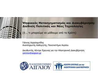 Ψηφιακός Μετασχηματισμός και Διακυβέρνηση:
Διεθνείς Πολιτικές και Νέες Τεχνολογίες
(ή .. τι μπορούμε να μάθουμε από τα Κράτη)
Γιάννης Χαραλαμπίδης
Αναπληρωτής Καθηγητής, Πανεπιστήμιο Αιγαίου
Διευθυντής, Κέντρο Έρευνας για την Ηλεκτρονική Διακυβέρνηση
yannisx@aegean.gr
 