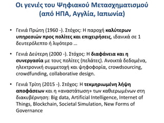 Οι γενιές του Ψηφιακού Μετασχηματισμού
(από ΗΠΑ, Αγγλία, Ιαπωνία)
• Γενιά Πρώτη (1960 -). Στόχος: Η παροχή καλύτερων
υπηρεσιών προς πολίτες και επιχειρήσεις, ιδανικά σε 1
δευτερόλεπτο ή λιγότερο …
• Γενιά Δεύτερη (2000 -). Στόχος: Η διαφάνεια και η
συνεργασία με τους πολίτες (πελάτες). Ανοικτά δεδομένα,
ηλεκτρονική συμμετοχή και ψηφοφορία, crowdsourcing,
crowdfunding, collaborative design.
• Γενιά Τρίτη (2015 -). Στόχος: Η τεκμηριωμένη λήψη
αποφάσεων και η «αναστάτωση» των καθιερωμένων στη
διακυβέρνηση: Big data, Artificial Intelligence, Internet of
Things, Blockchain, Societal Simulation, New Forms of
Governance
 