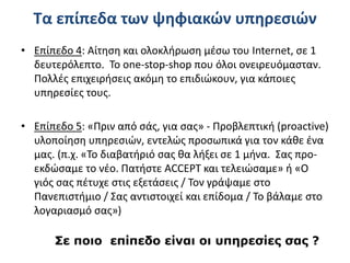 Τα επίπεδα των ψηφιακών υπηρεσιών
• Επίπεδο 4: Αίτηση και ολοκλήρωση μέσω του Internet, σε 1
δευτερόλεπτο. To one-stop-shop που όλοι ονειρευόμασταν.
Πολλές επιχειρήσεις ακόμη το επιδιώκουν, για κάποιες
υπηρεσίες τους.
• Επίπεδο 5: «Πριν από σάς, για σας» - Προβλεπτική (proactive)
υλοποίηση υπηρεσιών, εντελώς προσωπικά για τον κάθε ένα
μας. (π.χ. «Το διαβατήριό σας θα λήξει σε 1 μήνα. Σας προ-
εκδώσαμε το νέο. Πατήστε ACCEPT και τελειώσαμε» ή «Ο
γιός σας πέτυχε στις εξετάσεις / Τον γράψαμε στο
Πανεπιστήμιο / Σας αντιστοιχεί και επίδομα / Το βάλαμε στο
λογαριασμό σας»)
Σε ποιο επίπεδο είναι οι υπηρεσίες σας ?
 