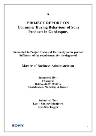 1
A
PROJECT REPORT ON
Consumer Buying Behaviour of Sony
Products in Gurdaspur.
Submitted to Punjab Technical University in the partial
fulfilment of the requirement for the degree of
Master of Business Administration
Submitted By:-
Charnjeet
Roll No.-105312250936
Specialization: Marketing & finance
Submitted To:-
Lec: - Sanjeev Manjotra
Lec:-S.S. Tagger
 