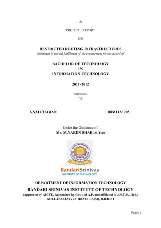 A
PROJECT REPORT
ON

RESTRICTED ROUTING INFRASTRUCTURES
Submitted in partial fulfillment of the requirement for the award of

BACHELOR OF TECHNOLOGY
IN
INFORMATION TECHNOLOGY
2011-2012
Submitted
By

A.SAI CHARAN

08M11A1205

Under the Guidance of,
Mr. M.NARENDHAR ,M.Tech

DEPARTMENT OF INFORMATION TECHNOLOGY

BANDARI SRINIVAS INSTITUTE OF TECHNOLOGY
(Approved by AICTE, Recognized by Govt. of A.P. and affiliated to J.N.T.U., Hyd.)
GOLLAPALLY(V), CHEVELLA(M), R.R.DIST

Page | i

 