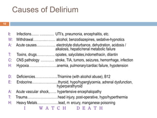 Causes of Delirium
I: Infections........ ............... UTI’s, pneumonia, encephalitis, etc.
W: Withdrawal………..……… alcohol, benzodiazepines, sedative-hypnotics
A: Acute causes…………….. electrolyte disturbance, dehydration, acidosis /
alkalosis, hepatic/renal metabolic failure
T: Toxins, drugs……………. opiates, salycilates,indomethacin, dilantin
C: CNS pathology ………… stroke, TIA, tumors, seizures, hemorrhage, infection
H: Hypoxia…………………….anemia, pulmonary/cardiac failure, hypotension
D: Deficiencies………………..Thiamine (with alcohol abuse), B12
E: Endocrine………………......thyroid, hypo/hyperglycemia, adrenal dysfunction,
hyperparathyroid
A: Acute vascular shock,…… hypertensive encephalopathy
T: Trauma………………………head injury, post-operative, hypo/hyperthermia
H: Heavy Metals……………….lead, m ercury, manganese poisoning
I W A T C H D E A T H
10
 