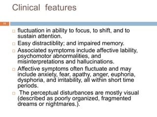 Clinical features
 fluctuation in ability to focus, to shift, and to
sustain attention.
 Easy distractiblity; and impaired memory.
 Associated symptoms include affective lability,
psychomotor abnormalities, and
misinterpretations and hallucinations.
 Affective symptoms often fluctuate and may
include anxiety, fear, apathy, anger, euphoria,
dysphoria, and irritability, all within short time
periods.
 The perceptual disturbances are mostly visual
(described as poorly organized, fragmented
dreams or nightmares.).
11
 