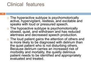 Clinical features
 The hyperactive subtype is psychomotorically
active, hypervigilant, restless, and excitable and
speaks with loud or pressured speech.
 The hypoactive subtype is psychomotorically
slowed, quiet, and withdrawn and has reduced
alertness and decreased speech production.
 The loud patient gains the attention of others and
is more likely to be diagnosed with delirium than
the quiet patient who is not disturbing others.
Because delirium carries an increased risk of
morbidity and mortality, the quietly delirious
patient needs to be identified and appropriately
evaluated and treated.
12
 