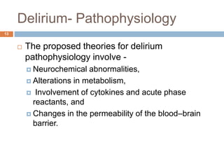 Delirium- Pathophysiology
 The proposed theories for delirium
pathophysiology involve -
 Neurochemical abnormalities,
 Alterations in metabolism,
 Involvement of cytokines and acute phase
reactants, and
 Changes in the permeability of the blood–brain
barrier.
13
 