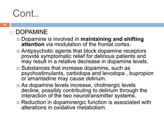 Cont..
 DOPAMINE
 Dopamine is involved in maintaining and shifting
attention via modulation of the frontal cortex.
 Antipsychotic agents that block dopamine receptors
provide symptomatic relief for delirious patients and
may result in a relative decrease in dopamine levels.
 Substances that increase dopamine, such as
psychostimulants, carbidopa and levodopa , bupropion
or amantadine may cause delirium.
 As dopamine levels increase, cholinergic levels
decline, possibly contributing to delirium through the
interaction of the two neurotransmitter systems.
 Reduction in dopaminergic function is associated with
alterations in oxidative metabolism.
16
 