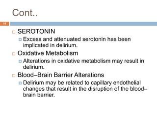 Cont..
 SEROTONIN
 Excess and attenuated serotonin has been
implicated in delirium.
 Oxidative Metabolism
 Alterations in oxidative metabolism may result in
delirium.
 Blood–Brain Barrier Alterations
 Delirium may be related to capillary endothelial
changes that result in the disruption of the blood–
brain barrier.
18
 