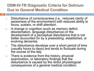 DSM-IV-TR Diagnostic Criteria for Delirium
Due to General Medical Condition
A. Disturbance of consciousness (i.e., reduced clarity of
awareness of the environment) with reduced ability to
focus, sustain, or shift attention.
B. A change in cognition (such as memory deficit,
disorientation, language disturbance) or the
development of a perceptual disturbance that is not
better accounted for by a preexisting, established, or
evolving dementia.
C. The disturbance develops over a short period of time
(usually hours to days) and tends to fluctuate during
the course of the day.
D. There is evidence from the history, physical
examination, or laboratory findings that the
disturbance is caused by the direct physiological
consequences of a general medical condition.
20
 