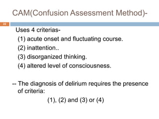 CAM(Confusion Assessment Method)-
22
Uses 4 criterias-
(1) acute onset and fluctuating course.
(2) inattention..
(3) disorganized thinking.
(4) altered level of consciousness.
-- The diagnosis of delirium requires the presence
of criteria:
(1), (2) and (3) or (4)
 