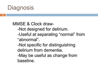 Diagnosis
MMSE & Clock draw-
-Not designed for delirium.
-Useful at separating “normal” from
“abnormal”.
-Not specific for distinguishing
delirium from dementia.
-May be useful as change from
baseline.
23
 