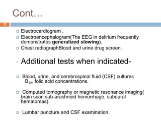 Cont…
 Electrocardiogram .
 Electroencephalogram(The EEG in delirium frequently
demonstrates generalized slowing).
 Chest radiographBlood and urine drug screen.
• Additional tests when indicated-
 Blood, urine, and cerebrospinal fluid (CSF) cultures
B12, folic acid concentrations.
 Computed tomography or magnetic resonance imaging(
brain scan sub-arachnoid hemorrhage, subdural
hematomas).
 Lumbar puncture and CSF examination.
27
 