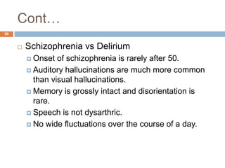 Cont…
 Schizophrenia vs Delirium
 Onset of schizophrenia is rarely after 50.
 Auditory hallucinations are much more common
than visual hallucinations.
 Memory is grossly intact and disorientation is
rare.
 Speech is not dysarthric.
 No wide fluctuations over the course of a day.
30
 