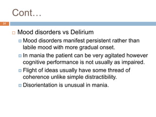 Cont…
 Mood disorders vs Delirium
 Mood disorders manifest persistent rather than
labile mood with more gradual onset.
 In mania the patient can be very agitated however
cognitive performance is not usually as impaired.
 Flight of ideas usually have some thread of
coherence unlike simple distractibility.
 Disorientation is unusual in mania.
31
 