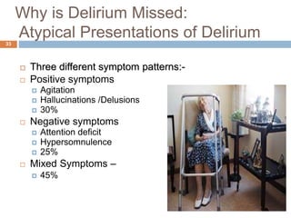 Why is Delirium Missed:
Atypical Presentations of Delirium
 Three different symptom patterns:-
 Positive symptoms
 Agitation
 Hallucinations /Delusions
 30%
 Negative symptoms
 Attention deficit
 Hypersomnulence
 25%
 Mixed Symptoms –
 45%
33
 