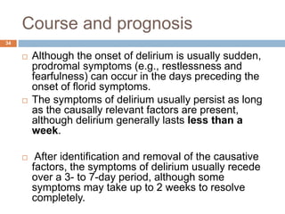 Course and prognosis
 Although the onset of delirium is usually sudden,
prodromal symptoms (e.g., restlessness and
fearfulness) can occur in the days preceding the
onset of florid symptoms.
 The symptoms of delirium usually persist as long
as the causally relevant factors are present,
although delirium generally lasts less than a
week.
 After identification and removal of the causative
factors, the symptoms of delirium usually recede
over a 3- to 7-day period, although some
symptoms may take up to 2 weeks to resolve
completely.
34
 