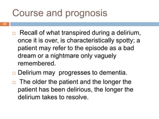 Course and prognosis
 Recall of what transpired during a delirium,
once it is over, is characteristically spotty; a
patient may refer to the episode as a bad
dream or a nightmare only vaguely
remembered.
 Delirium may progresses to dementia.
 The older the patient and the longer the
patient has been delirious, the longer the
delirium takes to resolve.
35
 