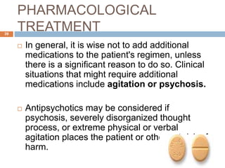 PHARMACOLOGICAL
TREATMENT
 In general, it is wise not to add additional
medications to the patient's regimen, unless
there is a significant reason to do so. Clinical
situations that might require additional
medications include agitation or psychosis.
 Antipsychotics may be considered if
psychosis, severely disorganized thought
process, or extreme physical or verbal
agitation places the patient or others at risk of
harm.
39
 