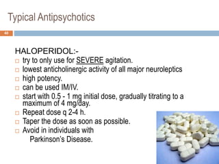Typical Antipsychotics
HALOPERIDOL:-
 try to only use for SEVERE agitation.
 lowest anticholinergic activity of all major neuroleptics
 high potency.
 can be used IM/IV.
 start with 0.5 - 1 mg initial dose, gradually titrating to a
maximum of 4 mg/day.
 Repeat dose q 2-4 h.
 Taper the dose as soon as possible.
 Avoid in individuals with
Parkinson’s Disease.
40
 