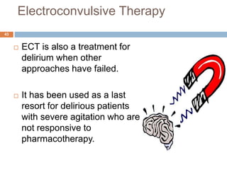 Electroconvulsive Therapy
 ECT is also a treatment for
delirium when other
approaches have failed.
 It has been used as a last
resort for delirious patients
with severe agitation who are
not responsive to
pharmacotherapy.
43
 