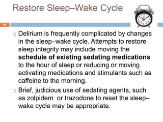 Restore Sleep–Wake Cycle
 Delirium is frequently complicated by changes
in the sleep–wake cycle. Attempts to restore
sleep integrity may include moving the
schedule of existing sedating medications
to the hour of sleep or reducing or moving
activating medications and stimulants such as
caffeine to the morning.
 Brief, judicious use of sedating agents, such
as zolpidem or trazodone to reset the sleep–
wake cycle may be appropriate.
44
 