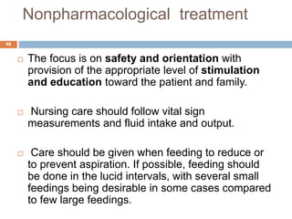 Nonpharmacological treatment
 The focus is on safety and orientation with
provision of the appropriate level of stimulation
and education toward the patient and family.
 Nursing care should follow vital sign
measurements and fluid intake and output.
 Care should be given when feeding to reduce or
to prevent aspiration. If possible, feeding should
be done in the lucid intervals, with several small
feedings being desirable in some cases compared
to few large feedings.
46
 