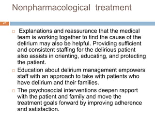 Nonpharmacological treatment
 Explanations and reassurance that the medical
team is working together to find the cause of the
delirium may also be helpful. Providing sufficient
and consistent staffing for the delirious patient
also assists in orienting, educating, and protecting
the patient.
 Education about delirium management empowers
staff with an approach to take with patients who
have delirium and their families.
 The psychosocial interventions deepen rapport
with the patient and family and move the
treatment goals forward by improving adherence
and satisfaction.
47
 