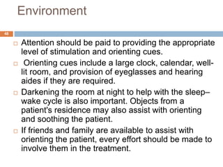 Environment
 Attention should be paid to providing the appropriate
level of stimulation and orienting cues.
 Orienting cues include a large clock, calendar, well-
lit room, and provision of eyeglasses and hearing
aides if they are required.
 Darkening the room at night to help with the sleep–
wake cycle is also important. Objects from a
patient's residence may also assist with orienting
and soothing the patient.
 If friends and family are available to assist with
orienting the patient, every effort should be made to
involve them in the treatment.
48
 