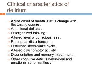 Clinical characteristics of
delirium
 Acute onset of mental status change with
fluctuating course .
 Attentional deficits .
 Disorganized thinking .
 Altered level of consciousness .
 Perceptual disturbances .
 Disturbed sleep-wake cycle .
 Altered psychomotor activity
 Disorientation and memory impairment .
 Other cognitive deficits behavioral and
emotional abnormalities .
5
 