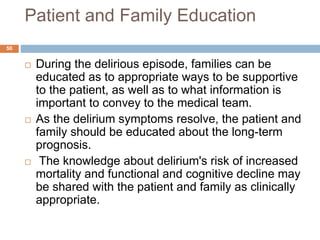Patient and Family Education
 During the delirious episode, families can be
educated as to appropriate ways to be supportive
to the patient, as well as to what information is
important to convey to the medical team.
 As the delirium symptoms resolve, the patient and
family should be educated about the long-term
prognosis.
 The knowledge about delirium's risk of increased
mortality and functional and cognitive decline may
be shared with the patient and family as clinically
appropriate.
50
 